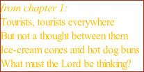 from chapter 1: Tourists, tourists everywhere But not a thought between them Ice-cream cones and hot dog buns What must the Lord be thinking?