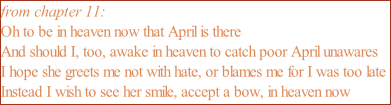 from chapter 11: Oh to be in heaven now that April is there And should I, too, awake in heaven to catch poor April unawares I hope she greets me not with hate, or blames me for I was too late Instead I wish to see her smile, accept a bow, in heaven now