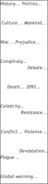 History... Politics...   Culture... Mankind...   War... Prejudice...   Conspiracy… Debate...   Death... 2093...   Celebrity… Resistance...   Conflict... Violence...   Devastation… Plague...   Global warming...